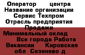 Оператор Call-центра › Название организации ­ Сервис Техпром › Отрасль предприятия ­ Продажи › Минимальный оклад ­ 28 000 - Все города Работа » Вакансии   . Кировская обл.,Сезенево д.